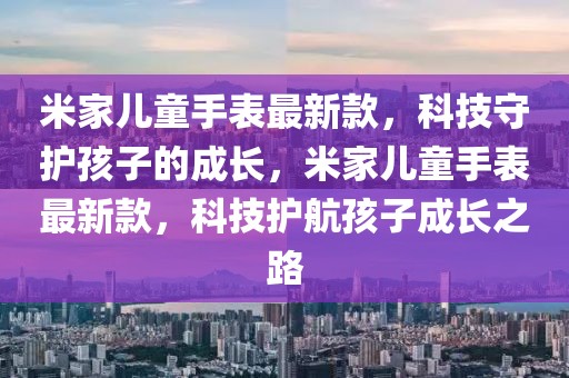 米家兒童手表最新款，科技守護孩子的成長，米家兒童手表最新款，科技護航孩子成長之路