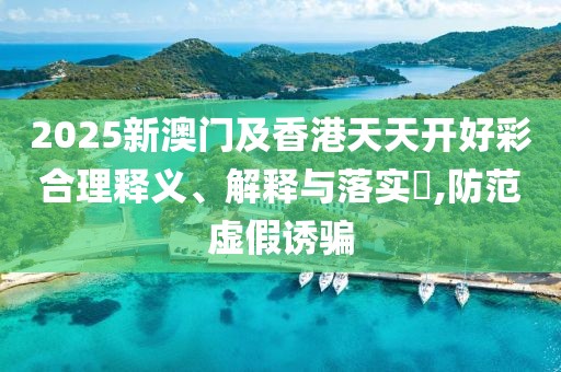 2025新澳門及香港天天開好彩合理釋義、解釋與落實?,防范虛假誘騙