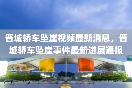 晉城轎車墜崖視頻最新消息，晉城轎車墜崖事件最新進展通報