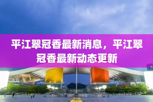 平江翠冠香最新消息，平江翠冠香最新動態(tài)更新
