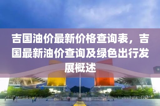 吉國油價最新價格查詢表，吉國最新油價查詢及綠色出行發(fā)展概述