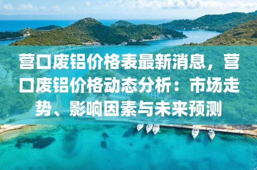 營(yíng)口廢鋁價(jià)格表最新消息，營(yíng)口廢鋁價(jià)格動(dòng)態(tài)分析：市場(chǎng)走勢(shì)、影響因素與未來(lái)預(yù)測(cè)