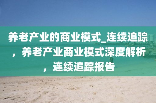 養(yǎng)老產(chǎn)業(yè)的商業(yè)模式_連續(xù)追蹤，養(yǎng)老產(chǎn)業(yè)商業(yè)模式深度解析，連續(xù)追蹤報(bào)告