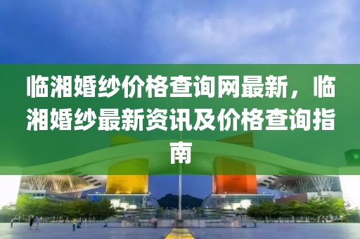 臨湘婚紗價格查詢網(wǎng)最新，臨湘婚紗最新資訊及價格查詢指南