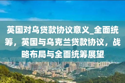 英國(guó)對(duì)烏貸款協(xié)議意義_全面統(tǒng)籌，英國(guó)與烏克蘭貸款協(xié)議，戰(zhàn)略布局與全面統(tǒng)籌展望