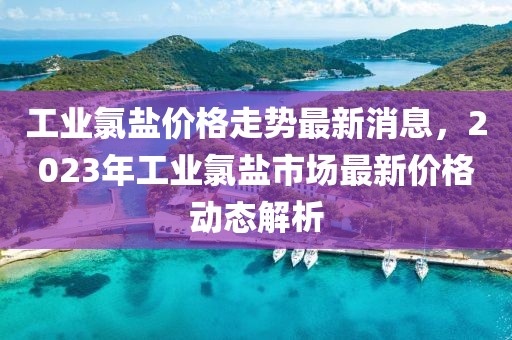 工業(yè)氯鹽價(jià)格走勢(shì)最新消息，2023年工業(yè)氯鹽市場(chǎng)最新價(jià)格動(dòng)態(tài)解析
