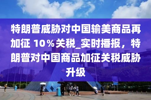 特朗普威脅對中國輸美商品再加征 10％關(guān)稅_實時播報，特朗普對中國商品加征關(guān)稅威脅升級