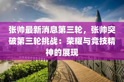 張帥最新消息第三輪，張帥突破第三輪挑戰(zhàn)：榮耀與競(jìng)技精神的展現(xiàn)