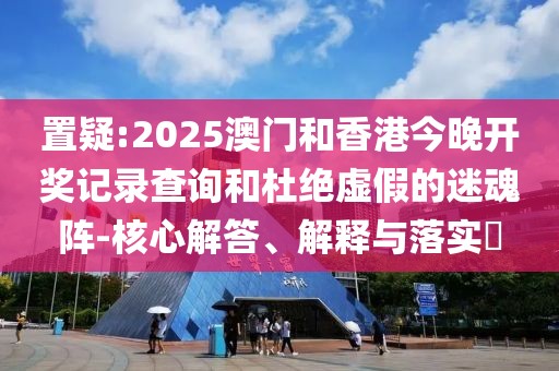 置疑:2025澳門和香港今晚開(kāi)獎(jiǎng)記錄查詢和杜絕虛假的迷魂陣-核心解答、解釋與落實(shí)?
