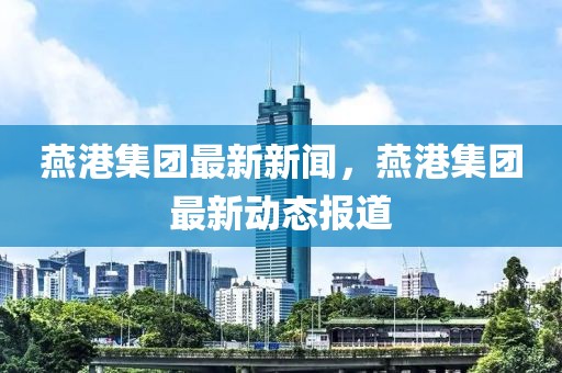 燕港集團(tuán)最新新聞，燕港集團(tuán)最新動(dòng)態(tài)報(bào)道