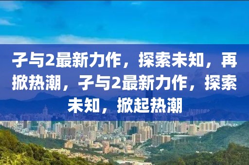 孑與2最新力作，探索未知，再掀熱潮，孑與2最新力作，探索未知，掀起熱潮