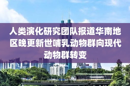 人類演化研究團隊報道華南地區(qū)晚更新世哺乳動物群向現(xiàn)代動物群轉(zhuǎn)變