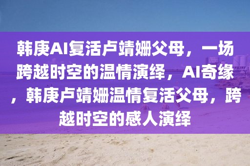 韓庚AI復(fù)活盧靖姍父母，一場(chǎng)跨越時(shí)空的溫情演繹，AI奇緣，韓庚盧靖姍溫情復(fù)活父母，跨越時(shí)空的感人演繹