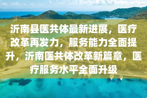 沂南縣醫(yī)共體最新進展，醫(yī)療改革再發(fā)力，服務(wù)能力全面提升，沂南醫(yī)共體改革新篇章，醫(yī)療服務(wù)水平全面升級