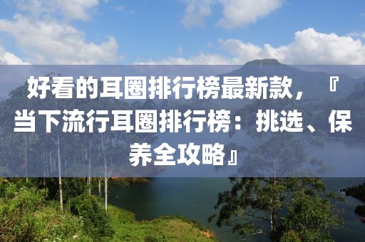 好看的耳圈排行榜最新款，『當下流行耳圈排行榜：挑選、保養(yǎng)全攻略』