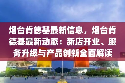 煙臺肯德基最新信息，煙臺肯德基最新動態(tài)：新店開業(yè)、服務升級與產(chǎn)品創(chuàng)新全面解讀