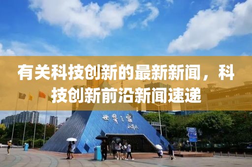 有關(guān)科技創(chuàng)新的最新新聞，科技創(chuàng)新前沿新聞速遞