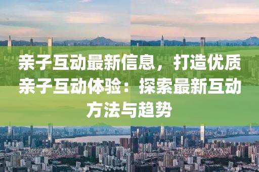 親子互動最新信息，打造優(yōu)質(zhì)親子互動體驗(yàn)：探索最新互動方法與趨勢