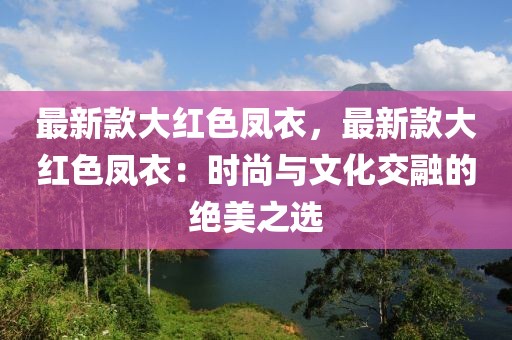 最新款大紅色鳳衣，最新款大紅色鳳衣：時尚與文化交融的絕美之選