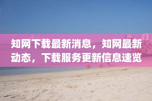 知網(wǎng)下載最新消息，知網(wǎng)最新動(dòng)態(tài)，下載服務(wù)更新信息速覽