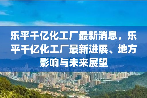 樂(lè)平千億化工廠最新消息，樂(lè)平千億化工廠最新進(jìn)展、地方影響與未來(lái)展望