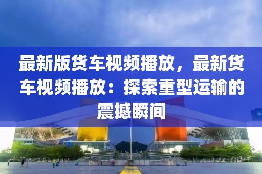 最新版貨車視頻播放，最新貨車視頻播放：探索重型運(yùn)輸?shù)恼鸷乘查g