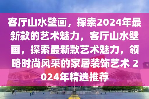 客廳山水壁畫，探索2024年最新款的藝術(shù)魅力，客廳山水壁畫，探索最新款藝術(shù)魅力，領(lǐng)略時(shí)尚風(fēng)采的家居裝飾藝術(shù) 2024年精選推薦