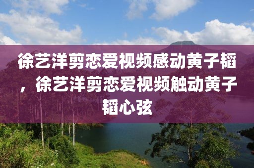 徐藝洋剪戀愛視頻感動黃子韜，徐藝洋剪戀愛視頻觸動黃子韜心弦