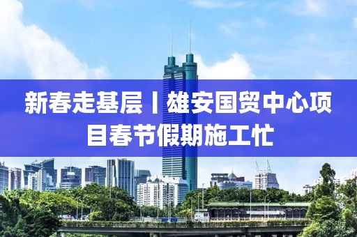 新春走基層丨雄安國貿(mào)中心項(xiàng)目春節(jié)假期施工忙