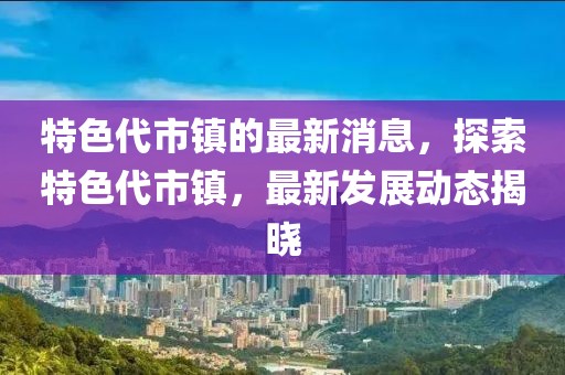 特色代市鎮(zhèn)的最新消息，探索特色代市鎮(zhèn)，最新發(fā)展動態(tài)揭曉