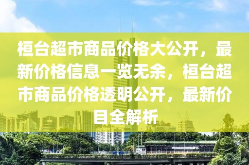 桓臺超市商品價格大公開，最新價格信息一覽無余，桓臺超市商品價格透明公開，最新價目全解析