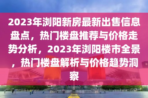2023年瀏陽新房最新出售信息盤點，熱門樓盤推薦與價格走勢分析，2023年瀏陽樓市全景，熱門樓盤解析與價格趨勢洞察