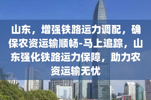 山東，增強鐵路運力調(diào)配，確保農(nóng)資運輸順暢-馬上追蹤，山東強化鐵路運力保障，助力農(nóng)資運輸無憂