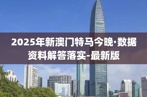 2025年新澳門特馬今晚·數(shù)據(jù)資料解答落實(shí)-最新版