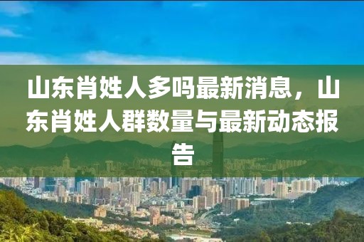 山東肖姓人多嗎最新消息，山東肖姓人群數(shù)量與最新動(dòng)態(tài)報(bào)告