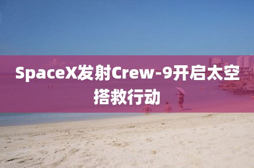 SpaceX發(fā)射Crew-9開(kāi)啟太空搭救行動(dòng)
