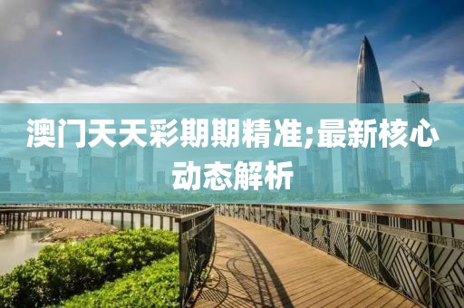 澳門天天彩期期精準(zhǔn);最新核心動態(tài)解析