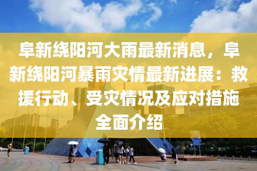 阜新繞陽河大雨最新消息，阜新繞陽河暴雨災(zāi)情最新進展：救援行動、受災(zāi)情況及應(yīng)對措施全面介紹