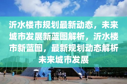 沂水樓市規(guī)劃最新動(dòng)態(tài)，未來城市發(fā)展新藍(lán)圖解析，沂水樓市新藍(lán)圖，最新規(guī)劃動(dòng)態(tài)解析未來城市發(fā)展