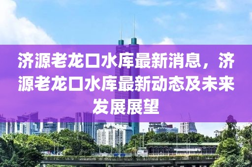 濟(jì)源老龍口水庫最新消息，濟(jì)源老龍口水庫最新動(dòng)態(tài)及未來發(fā)展展望