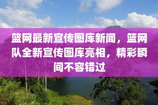 籃網(wǎng)最新宣傳圖庫新聞，籃網(wǎng)隊全新宣傳圖庫亮相，精彩瞬間不容錯過