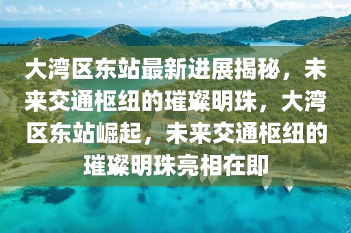 大灣區(qū)東站最新進(jìn)展揭秘，未來(lái)交通樞紐的璀璨明珠，大灣區(qū)東站崛起，未來(lái)交通樞紐的璀璨明珠亮相在即
