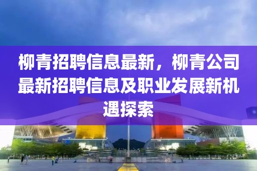 柳青招聘信息最新，柳青公司最新招聘信息及職業(yè)發(fā)展新機遇探索