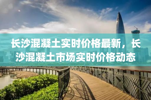 長沙混凝土實(shí)時(shí)價(jià)格最新，長沙混凝土市場實(shí)時(shí)價(jià)格動(dòng)態(tài)