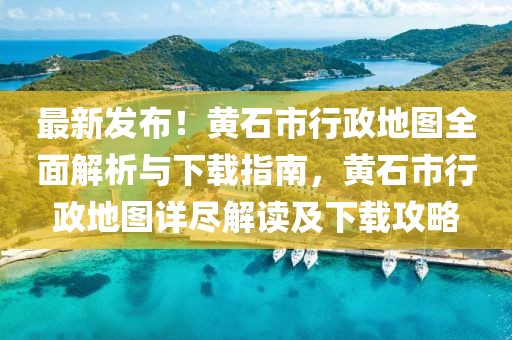 最新發(fā)布！黃石市行政地圖全面解析與下載指南，黃石市行政地圖詳盡解讀及下載攻略