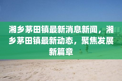 湘鄉(xiāng)茅田鎮(zhèn)最新消息新聞，湘鄉(xiāng)茅田鎮(zhèn)最新動態(tài)，聚焦發(fā)展新篇章