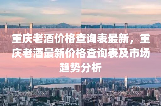 重慶老酒價格查詢表最新，重慶老酒最新價格查詢表及市場趨勢分析