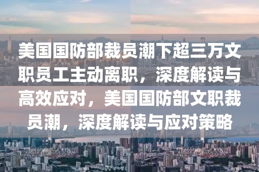 美國國防部裁員潮下超三萬文職員工主動離職，深度解讀與高效應(yīng)對，美國國防部文職裁員潮，深度解讀與應(yīng)對策略
