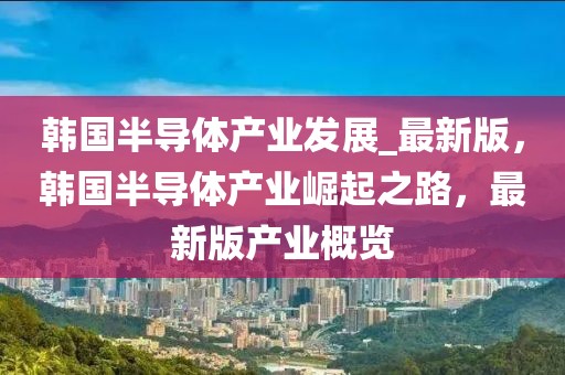 韓國(guó)半導(dǎo)體產(chǎn)業(yè)發(fā)展_最新版，韓國(guó)半導(dǎo)體產(chǎn)業(yè)崛起之路，最新版產(chǎn)業(yè)概覽