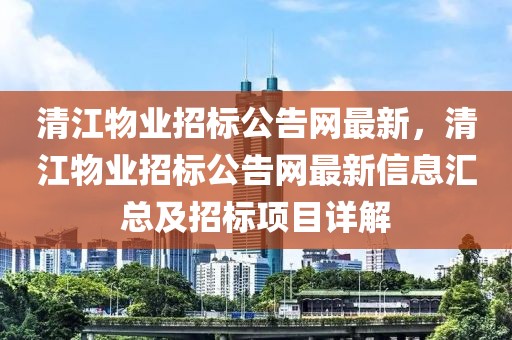 清江物業(yè)招標(biāo)公告網(wǎng)最新，清江物業(yè)招標(biāo)公告網(wǎng)最新信息匯總及招標(biāo)項目詳解